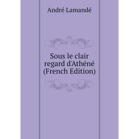 

Книга Sous le clair regard d'Athéné (French Edition). André Lamandé