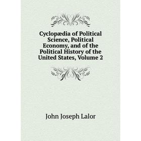 

Книга Cyclopædia of Political Science, Political Economy, and of the Political History of the United States, Volume 2. John Joseph Lalor