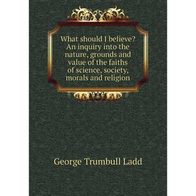 

Книга What should I believe An inquiry into the nature, grounds and value of the faiths of science, society, morals and religion. George Trumbull Lad