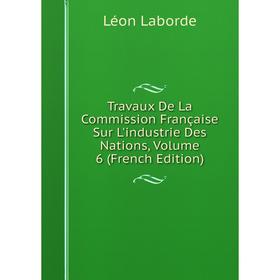 

Книга Travaux De La Commission Française Sur L'industrie Des Nations, Volume 6 (French Edition). Léon Laborde