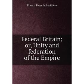 

Книга Federal Britain; or, Unity and federation of the Empire. Francis Peter de Labillière