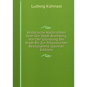 

Книга Historische Nachrichten Über Die Stadt Bromberg, Von Der Gründung Der Stadt Bis Zur Preussischen Besitznahme (German Edition). Ludwig Kühnast