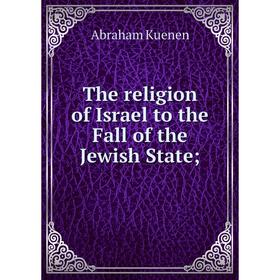 

Книга The religion of Israel to the Fall of the Jewish State;. Abraham Kuenen