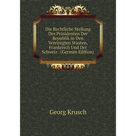 

Книга Die Rechtliche Stellung Des Präsidenten Der Republik in Den Vereinigten Staaten, Frankreich Und Der Schweiz . (German Edition). Georg Krusch