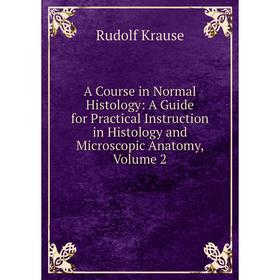 

Книга A Course in Normal Histology: A Guide for Practical Instruction in Histology and Microscopic Anatomy, Volume 2. Rudolf Krause