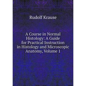 

Книга A Course in Normal Histology: A Guide for Practical Instruction in Histology and Microscopic Anatomy, Volume 1. Rudolf Krause