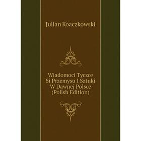 

Книга Wiadomoci Tyczce Si Przemysu I Sztuki W Dawnej Polsce (Polish Edition). Julian Koaczkowski
