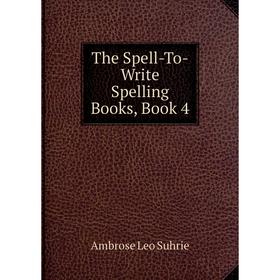 

Книга The Spell-To-Write Spelling Books, Book 4. Ambrose Leo Suhrie