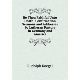 

Книга Be Thou Faithful Unto Death: Confirmation Sermons and Addresses by Lutheran Pastors in Germany and America. Rudolph Koegel