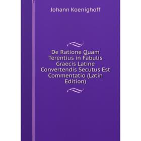 

Книга De Ratione Quam Terentius in Fabulis Graecis Latine Convertendis Secutus Est Commentatio (Latin Edition). Johann Koenighoff