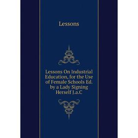 

Книга Lessons On Industrial Education, for the Use of Female Schools Ed by a Lady Signing Herself JaC