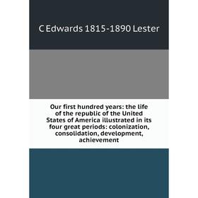 

Книга Our first hundred years: the Life of the republic of the United States of America illustrated in its four great periods: colonization, consolida