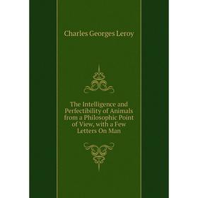 

Книга The Intelligence and Perfectibility of Animals from a Philosophic Point of View, with a Few Letters On Man. Charles Georges Leroy