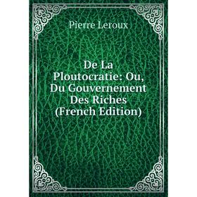 

Книга De La Ploutocratie: Ou, Du Gouvernement Des Riches (French Edition). Pierre Leroux