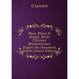 

Книга Bleus, Blancs Et Rouges: Récits D'histoire Révolutionnaire D'après Des Documents Inédits (French Edition). G Lenotre