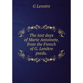 

Книга The last days of Marie Antoinete, from the French of G. Lenôtre psedu. G Lenotre