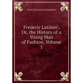 

Книга Frederic Latimer; Or, the History of a Young Man of Fashion, Volume 1. John Gustavus Lemaistre