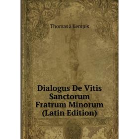 

Книга Dialogus De Vitis Sanctorum Fratrum Minorum (Latin Edition). Thomas à Kempis