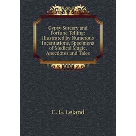

Книга Gypsy Sorcery and Fortune Telling: Illustrated by Numerous Incantations, Specimens of Medical Magic, Anecdotes and Tales. C. G. Leland