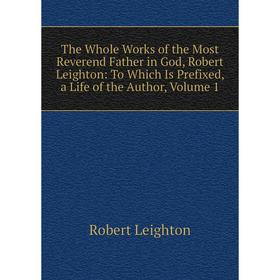 

Книга The Whole Works of the Most Reverend Father in God, Robert Leighton: To Which Is Prefixed, a Life of the Author, Volume 1. Robert Leighton