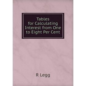 

Книга Tables for Calculating Interest from One to Eight Per Cent. R Legg