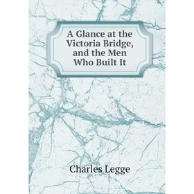 

Книга A Glance at the Victoria Bridge, and the Men Who Built It. Charles Legge