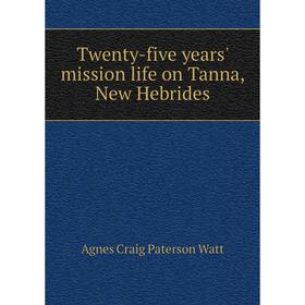 

Книга Twenty-five years' mission life on Tanna, New Hebrides. Agnes Craig Paterson Watt