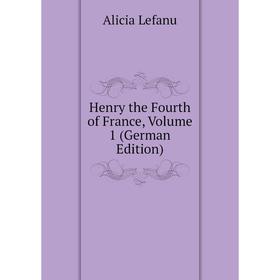 

Книга Henry the Fourth of France, Volume 1 (German Edition). Alicia Lefanu