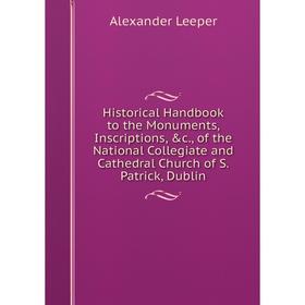 

Книга Historical Handbook to the Monuments, Inscriptions, c., of the National Collegiate and Cathedral Church of S. Patrick, Dublin. Alexander Leeper