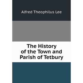 

Книга The History of the Town and Parish of Tetbury. Alfred Theophilus Lee