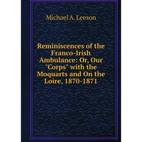 

Книга Reminiscences of the Franco-Irish Ambulance: Or, Our Corps with the Moquarts and On the Loire, 1870-1871. Michael A. Leeson