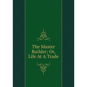 

Книга The Master Builder; Or, Life At A Trade