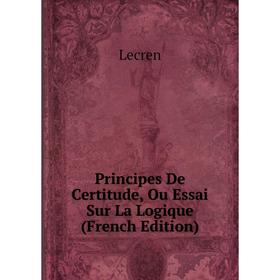 

Книга Principes De Certitude, Ou Essai Sur La Logique (French Edition). Lecren