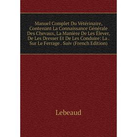 

Книга Manuel Complet Du Vétérinaire, Contenant La Connaissance Générale Des Chevaux, La Manière De Les Élever, De Les Dresser Et De Les Conduire: La S