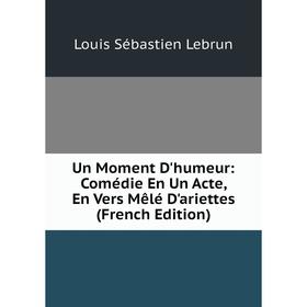 

Книга Un Moment D'humeur: Comédie En Un Acte, En Vers Mêlé D'ariettes (French Edition). Louis Sébastien Lebrun