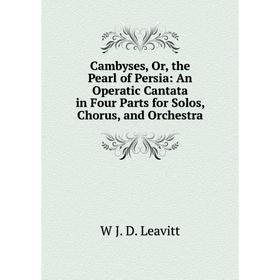 

Книга Cambyses, Or, the Pearl of Persia: An Operatic Cantata in Four Parts for Solos, Chorus, and Orchestra. W J. D. Leavitt
