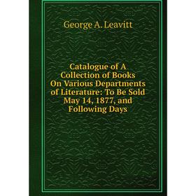 

Книга Catalogue of A Collection of Books On Various Departments of Literature: To Be Sold May 14, 1877, and Following Days. George A. Leavitt