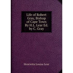 

Книга Life of Robert Gray, Bishop of Cape Town By HL Lear Ed by C Gray