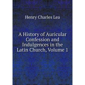 

Книга A History of Auricular Confession and Indulgences in the Latin Church, Volume 1. Henry Charles Lea