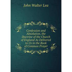 

Книга Confession and Absolution, the Doctrine of the Church of England As Delivered to Us in the Book of Common Prayer. John Walter Lea