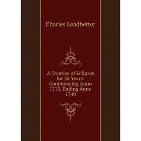 

Книга A Treatise of Eclipses for 26 Years: Commencing Anno 1715. Ending Anno 1740. Charles Leadbetter