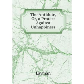 

Книга The Antidote, Or, a Protest Against Unhappiness. Layman