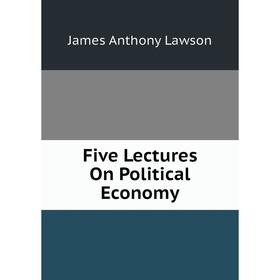 

Книга Five Lectures On Political Economy. James Anthony Lawson