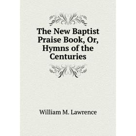 

Книга The New Baptist Praise Book, Or, Hymns of the Centuries. William M. Lawrence