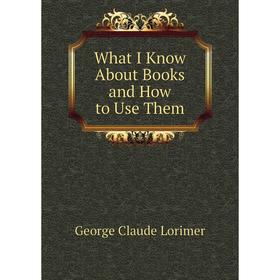 

Книга What I Know About Books and How to Use Them. George Claude Lorimer
