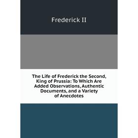 

Книга The Life of Frederick the Second, King of Prussia: To Which Are Added Observations, Authentic Documents, and a Variety of Anecdotes. Frederick I