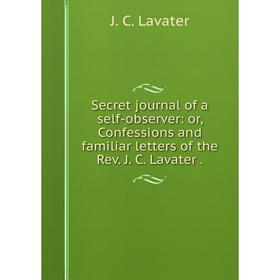 

Книга Secret journal of a self-observer: or, Confessions and familiar letters of the Rev. J. C. Lavater . J. C. Lavater