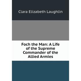 

Книга Foch the Man: A Life of the Supreme Commander of the Allied Armies. Laughlin Clara Elizabeth