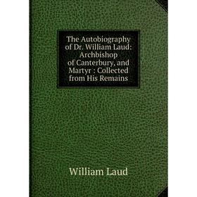 

Книга The Autobiography of Dr. William Laud: Archbishop of Canterbury, and Martyr : Collected from His Remains. William Laud