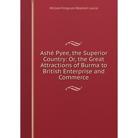 

Книга Ashé Pyee, the Superior Country: Or, the Great Attractions of Burma to British Enterprise and Commerce. William Ferguson Beatson Laurie